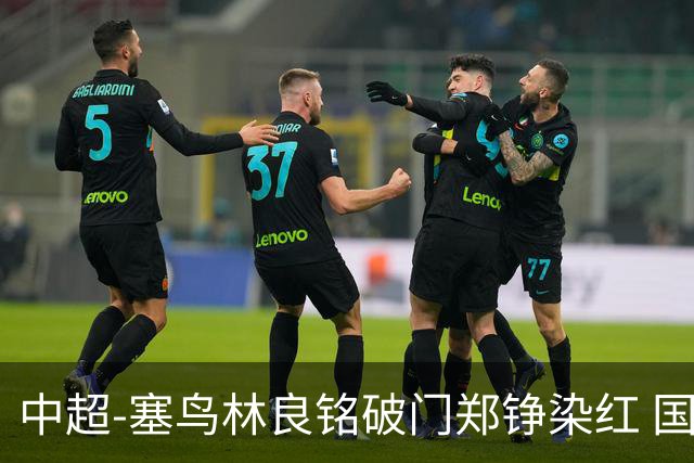 中超-塞鸟林良铭破门郑铮染红 国安2-0泰山取三连胜