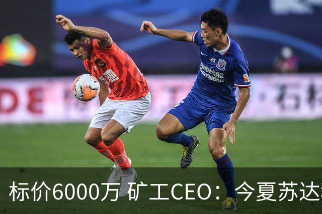 标价6000万 矿工CEO：今夏苏达科夫肯定去豪门