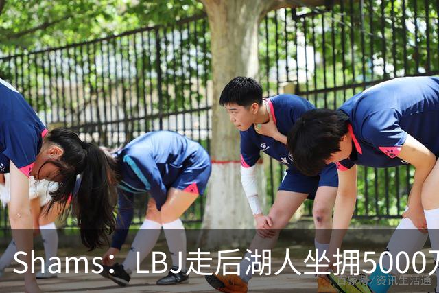 Shams：LBJ走后湖人坐拥5000万空间 将重点补强后场及内线高度